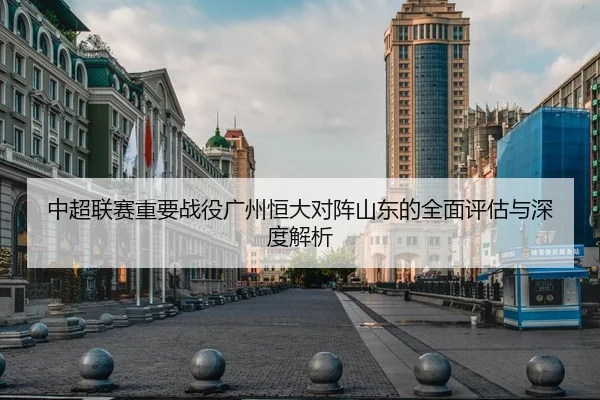 中超联赛重要战役广州恒大对阵山东的全面评估与深度解析